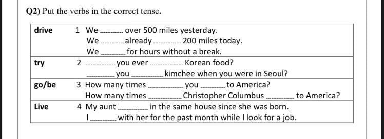 Q2) Put the verbs in the correct tense.
drive
1 We
-over 500 miles yesterday.
We
already. 200 miles today.
We
for hours without a break.
Korean food?
kimchee when you were in Seoul?
you . to America?
Christopher Columbus.
in the same house since she was born.
with her for the past month while I look for a job.
try
-you ever
you
3 How many times
How many times
go/be
to America?
Live
4 My aunt
