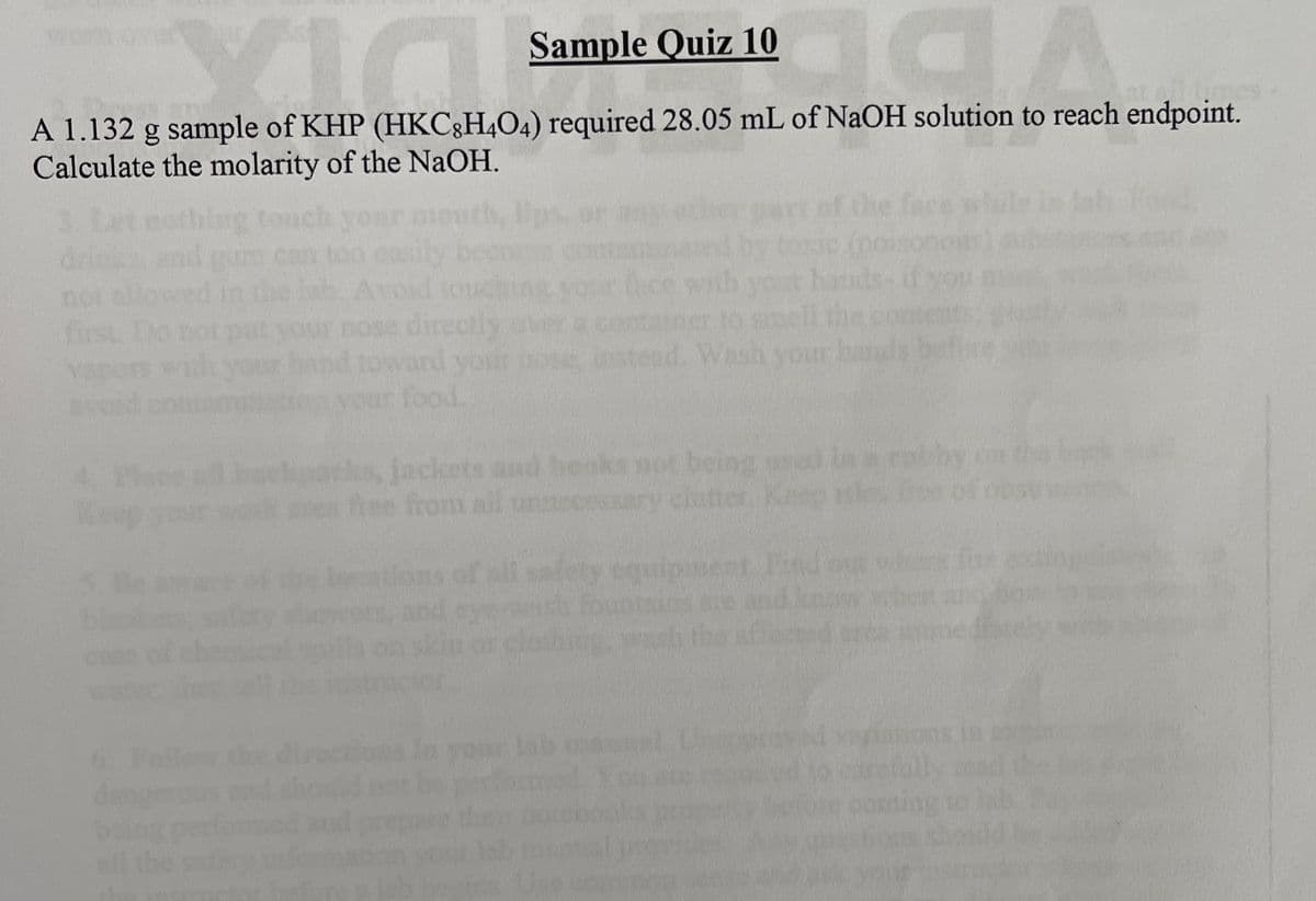 Sample Quiz 10
aga
A 1.132 g sample of KHP (HKC8H4O4) required 28.05 mL of NaOH solution to reach endpoint.
Calculate the molarity of the NaOH.
tou
no
first. Do
Vacu
4.
Keep
5.
dan
being
directly
oward your
food.
out
Instead. Wash your
ks, jackets and books not being us
free from all unnecessa
Ke
**