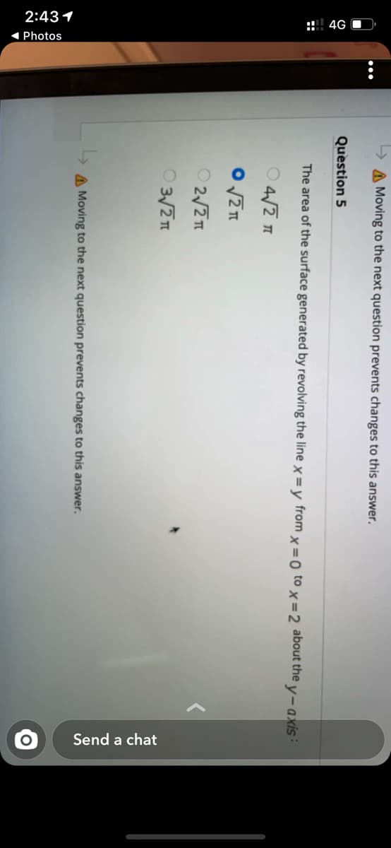 2:431
:: 4G O
( Photos
Send a chat
Moving to the next question prevents changes to this answer.
Question 5
The area of the surface generated by revolving the line x = y from x=0 to x=2 about the y-axis:
O 2/2I
O 3/21
A Moving to the next question prevents changes to this answer.
