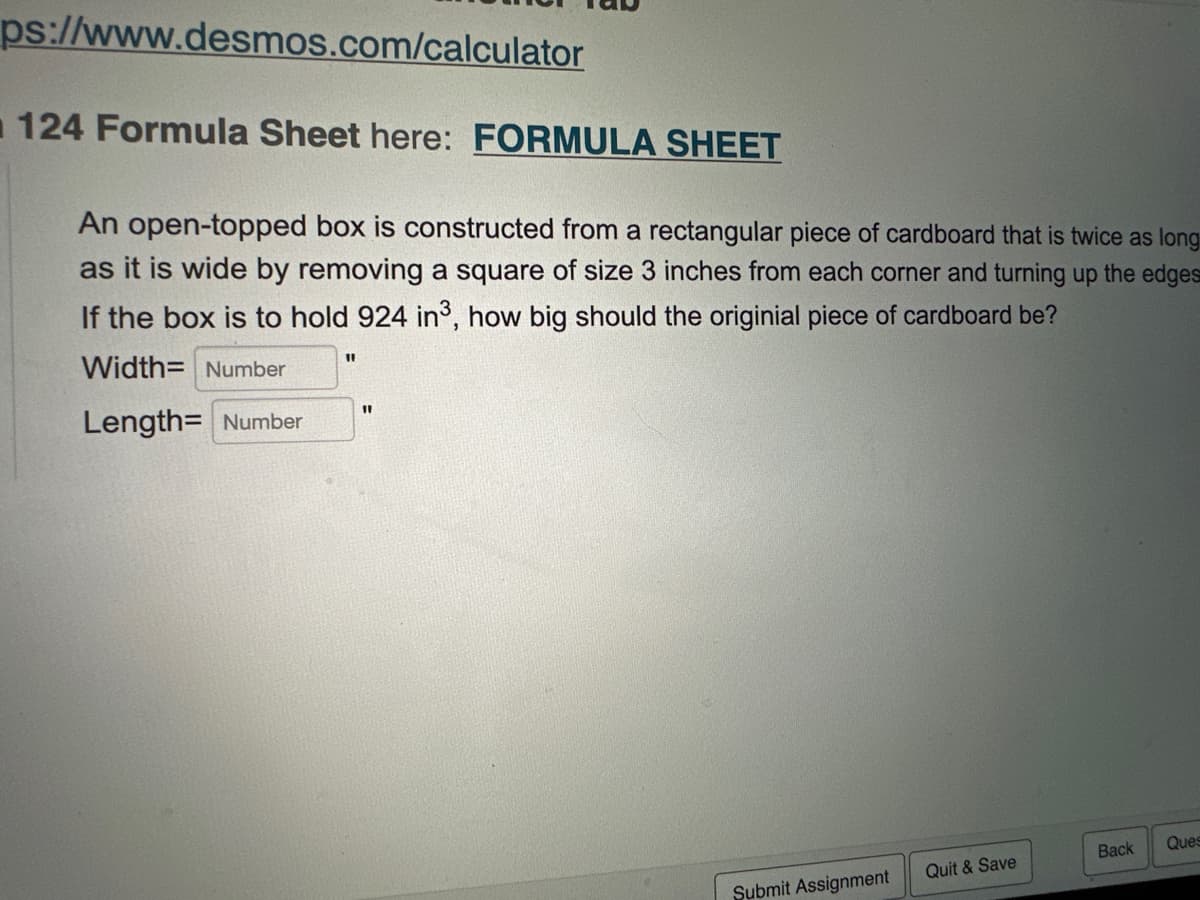 ps://www.desmos.com/calculator
124 Formula Sheet here: FORMULA SHEET
An open-topped box is constructed from a rectangular piece of cardboard that is twice as long
as it is wide by removing a square of size 3 inches from each corner and turning up the edges
If the box is to hold 924 in³, how big should the originial piece of cardboard be?
Width= Number
Length= Number
11
11
Submit Assignment
Quit & Save
Back
Ques