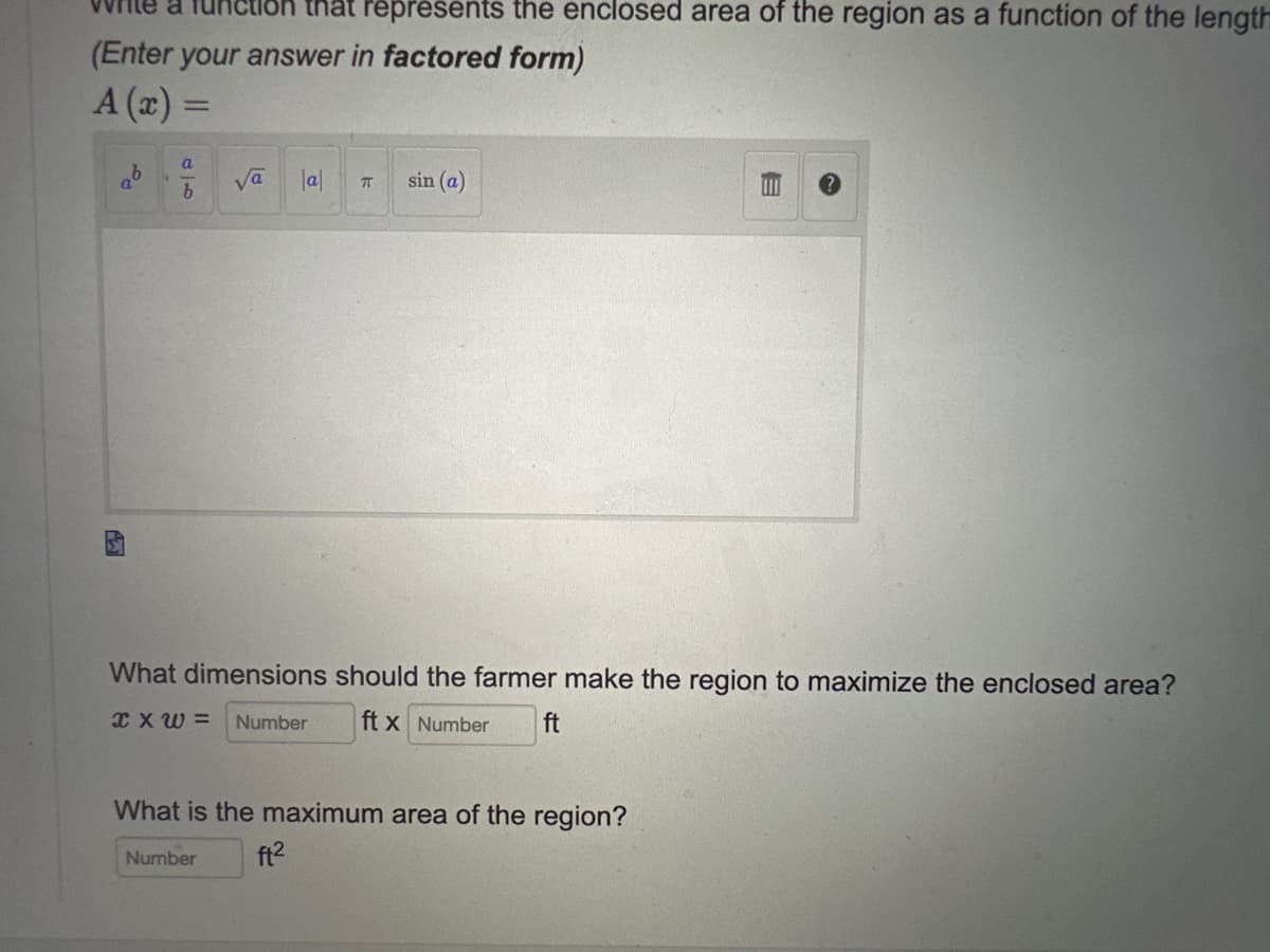 (Enter your answer in factored form)
A (x) =
qº
a
b
that represents the enclosed area of the region as a function of the length
√a
|a|
T sin (a)
E
What dimensions should the farmer make the region to maximize the enclosed area?
XXW= Number ft x Number ft
What is the maximum area of the region?
Number ft²