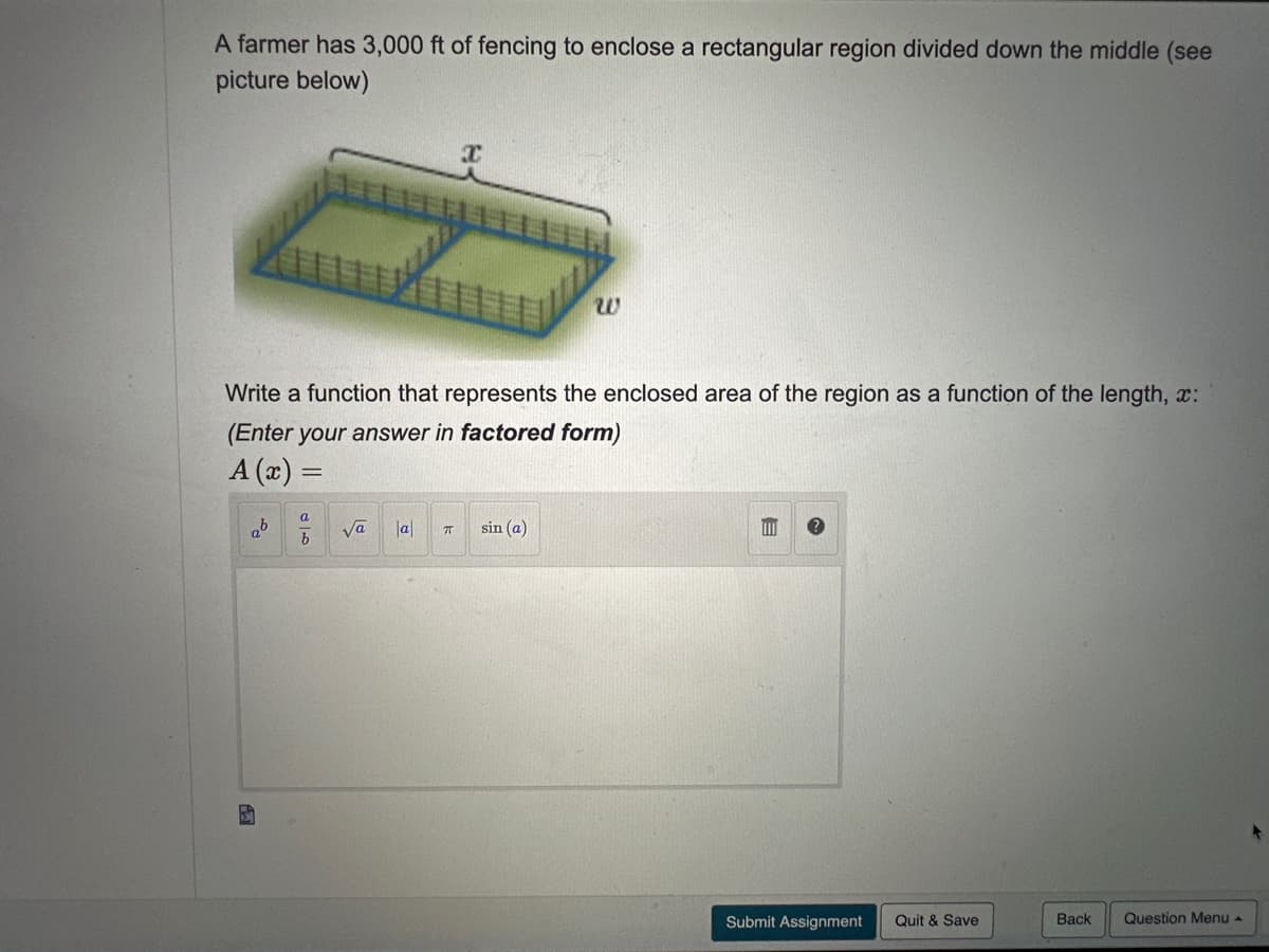 A farmer has 3,000 ft of fencing to enclose a rectangular region divided down the middle (see
picture below)
Write a function that represents the enclosed area of the region as a function of the length, x:
(Enter your answer in factored form)
A (x) =
ab
√a a
X
ㅠ
sin (a)
m
Submit Assignment Quit & Save
Back
Question Menu A