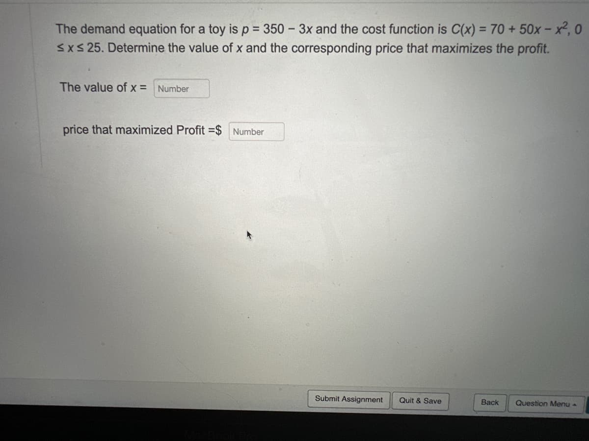 The demand equation for a toy is p = 350 - 3x and the cost function is C(x) = 70 + 50x-x²,0
≤x≤ 25. Determine the value of x and the corresponding price that maximizes the profit.
The value of x = Number
price that maximized Profit =$ Number
Submit Assignment
Quit & Save
Back
Question Menu -