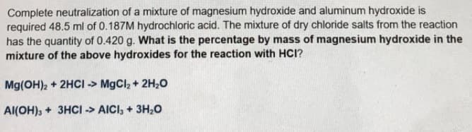 Complete neutralization of a mixture of magnesium hydroxide and aluminum hydroxide is
required 48.5 ml of 0.187M hydrochloric acid. The mixture of dry chloride salts from the reaction
has the quantity of 0.420 g. What is the percentage by mass of magnesium hydroxide in the
mixture of the above hydroxides for the reaction with HCI?
Mg(OH)2 + 2HCI -> MgCl2 + 2H20
Al(OH), + 3HCI -> AICI, + 3H20
