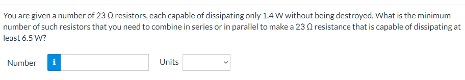 You are given a number of 23 Q resistors, each capable of dissipating only 1.4 W without being destroyed. What is the minimum
number of such resistors that you need to combine in series or in parallel to make a 23 Q resistance that is capable of dissipating at
least 6.5 W?
Number
Units
