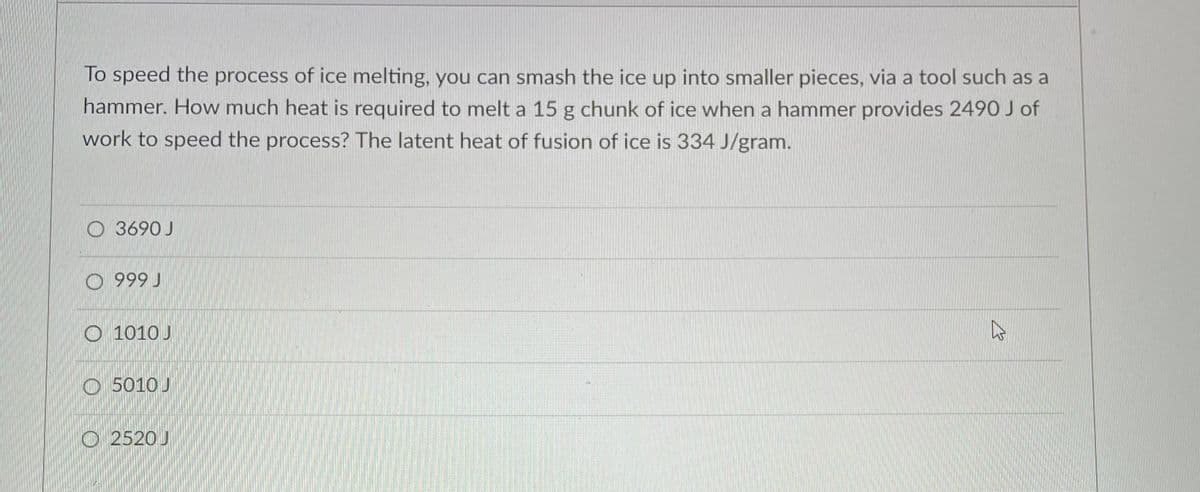 To speed the process of ice melting, you can smash the ice up into smaller pieces, via a tool such as a
hammer. How much heat is required to melt a 15 g chunk of ice when a hammer provides 2490 J of
work to speed the process? The latent heat of fusion of ice is 334 J/gram.
O 3690 J
O 999 J
O 1010 J
O 5010 J
O 2520 J
