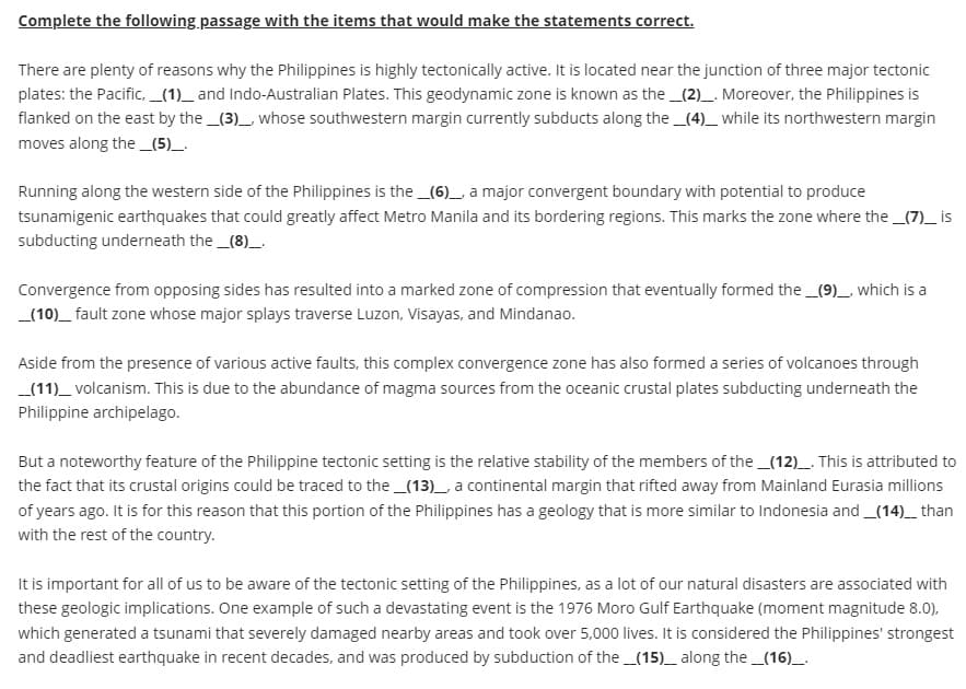 Complete the following passage with the items that would make the statements correct.
There are plenty of reasons why the Philippines is highly tectonically active. It is located near the junction of three major tectonic
plates: the Pacific, __(1)__and Indo-Australian Plates. This geodynamic zone is known as the _(2)__. Moreover, the Philippines is
flanked on the east by the __(3)__, whose southwestern margin currently subducts along the _(4)___ while its northwestern margin
moves along the __(5)__.
Running along the western side of the Philippines is the __(6)__ a major convergent boundary with potential to produce
tsunamigenic earthquakes that could greatly affect Metro Manila and its bordering regions. This marks the zone where the __(7)__ is
subducting underneath the __(8)__.
Convergence from opposing sides has resulted into a marked zone of compression that eventually formed the _(9)_, which is a
__(10)__ fault zone whose major splays traverse Luzon, Visayas, and Mindanao.
Aside from the presence of various active faults, this complex convergence zone has also formed a series of volcanoes through
__(11)___ volcanism. This is due to the abundance of magma sources from the oceanic crustal plates subducting underneath the
Philippine archipelago.
But a noteworthy feature of the Philippine tectonic setting is the relative stability of the members of the _(12)__. This is attributed to
the fact that its crustal origins could be traced to the __(13)___, a continental margin that rifted away from Mainland Eurasia millions
of years ago. It is for this reason that this portion of the Philippines has a geology that is more similar to Indonesia and __(14)___ than
with the rest of the country.
It is important for all of us to be aware of the tectonic setting of the Philippines, as a lot of our natural disasters are associated with
these geologic implications. One example of such a devastating event is the 1976 Moro Gulf Earthquake (moment magnitude 8.0),
which generated a tsunami that severely damaged nearby areas and took over 5,000 lives. It is considered the Philippines' strongest
and deadliest earthquake in recent decades, and was produced by subduction of the _(15)_ along the _(16)__.