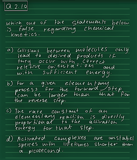 Q 2.10
which one of
is false
kinetics.
a) Collisions
lead to
the
regarding chemical
b) for
statements below
between molecules only
desired products if
correct
orientation
and
sufficient energy.
given
element,
for the forward any song
larger than
they occur with
reletive
with
a
be
process
сам
the reverse step-
step
that for
c) The rate
constant
of
elementary reaction to isso directly to
activation
for that step.
energy
d) Activated complexes
sperces with
a picosecond.
an
are
unstabel
lifetimes shorter than