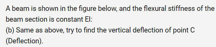 A beam is shown in the figure below, and the flexural stiffness of the
beam section is constant El:
(b) Same as above, try to find the vertical deflection of point C
(Deflection).