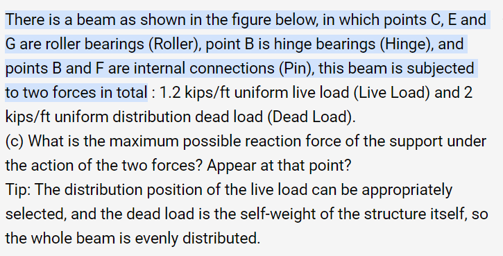 There is a beam as shown in the figure below, in which points C, E and
G are roller bearings (Roller), point B is hinge bearings (Hinge), and
points B and F are internal connections (Pin), this beam is subjected
to two forces in total : 1.2 kips/ft uniform live load (Live Load) and 2
kips/ft uniform distribution dead load (Dead Load).
(c) What is the maximum possible reaction force of the support under
the action of the two forces? Appear at that point?
Tip: The distribution position of the live load can be appropriately
selected, and the dead load is the self-weight of the structure itself, so
the whole beam is evenly distributed.