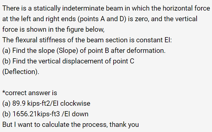 There is a statically indeterminate beam in which the horizontal force
at the left and right ends (points A and D) is zero, and the vertical
force is shown in the figure below,
The flexural stiffness of the beam section is constant El:
(a) Find the slope (Slope) of point B after deformation.
(b) Find the vertical displacement of point C
(Deflection).
*correct answer is
(a) 89.9 kips-ft2/El clockwise
(b) 1656.21kips-ft3 /El down
But I want to calculate the process, thank you