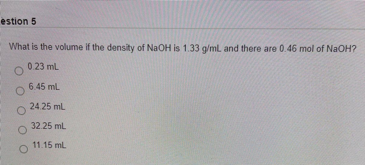 estion 5
What is the volume if the density of NaOH is 1.33 g/mL and there are 0 46 mol of NaOH?
0.23 mL
6.45 mL
24.25 mL
32.25mL
11.15 mL
