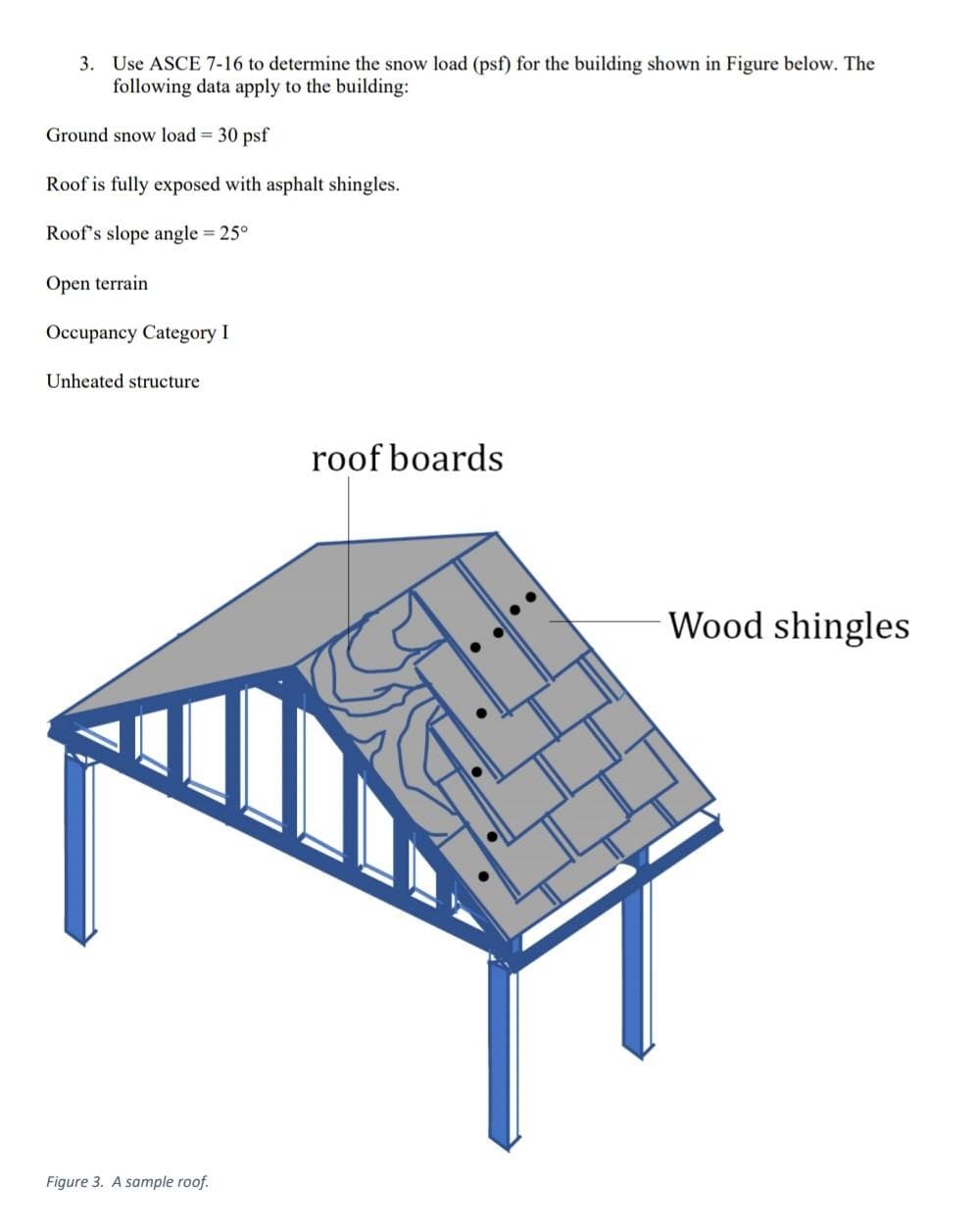 3. Use ASCE 7-16 to determine the snow load (psf) for the building shown in Figure below. The
following data apply to the building:
Ground snow load = 30 psf
Roof is fully exposed with asphalt shingles.
Roof's slope angle = 25°
Open terrain
Occupancy Category I
Unheated structure
roof boards
Wood shingles
Figure 3. A sample roof.
