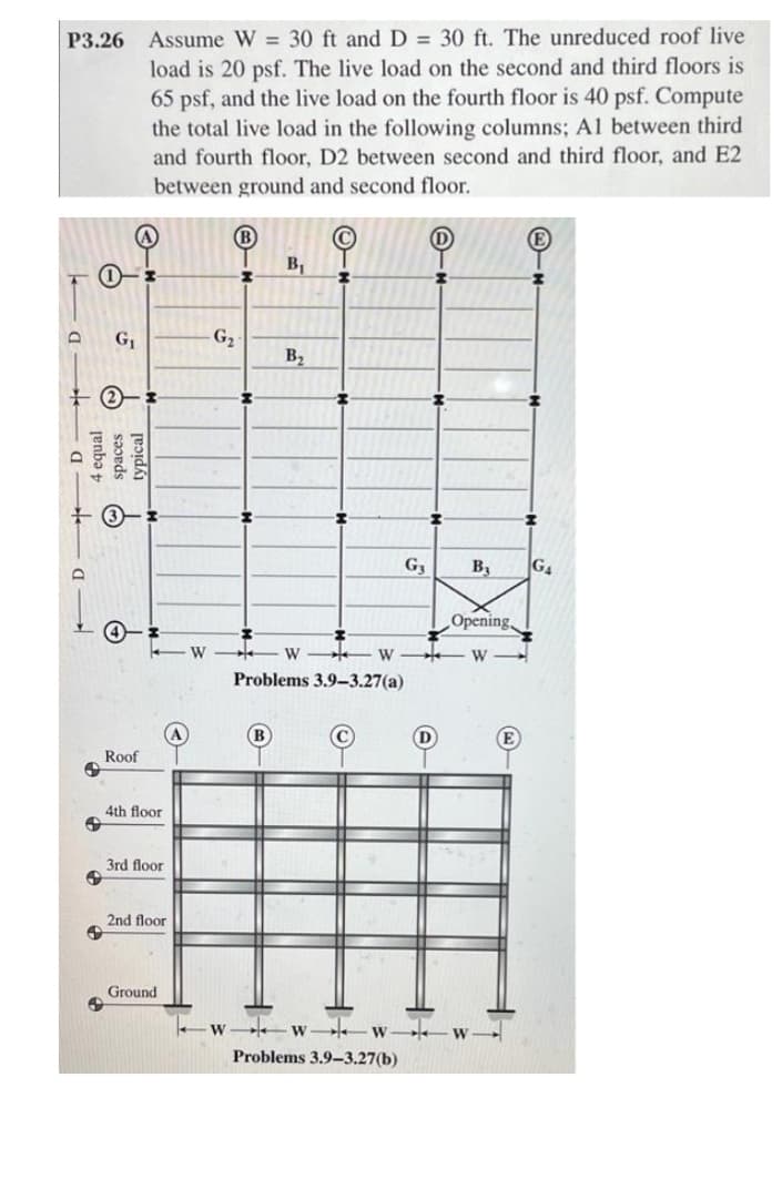 P3.26 Assume W = 30 ft and D = 30 ft. The unreduced roof live
load is 20 psf. The live load on the second and third floors is
65 psf, and the live load on the fourth floor is 40 psf. Compute
the total live load in the following columns; A1 between third
and fourth floor, D2 between second and third floor, and E2
between ground and second floor.
B
B1
G1
-G2
B2
G,
B,
G4
Opening,
W
W
W
W
Problems 3.9-3.27(a)
B
D
E
Roof
4th floor
3rd floor
2nd floor
Ground
W.
W
Problems 3.9–3.27(b)
renba t
spaces
typical
