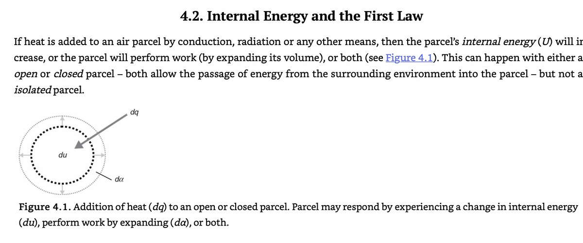 4.2. Internal Energy and the First Law
If heat is added to an air parcel by conduction, radiation or any other means, then the parcel's internal energy (U) will ir
crease, or the parcel will perform work (by expanding its volume), or both (see Figure 4.1). This can happen with either a
open or closed parcel – both allow the passage of energy from the surrounding environment into the parcel – but not a
isolated parcel.
-
dq
du
da
Figure 4.1. Addition of heat (dq) to an open or closed parcel. Parcel may respond by experiencing a change in internal energy
(du), perform work by expanding (da), or both.
