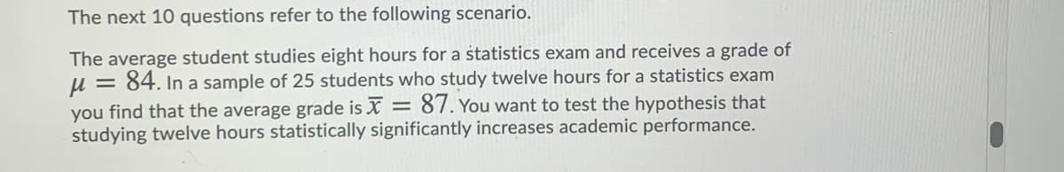 The next 10 questions refer to the following scenario.
The average student studies eight hours for a statistics exam and receives a grade of
u = 84. In a sample of 25 students who study twelve hours for a statistics exam
you find that the average grade is X = 87. You want to test the hypothesis that
studying twelve hours statistically significantly increases academic performance.
