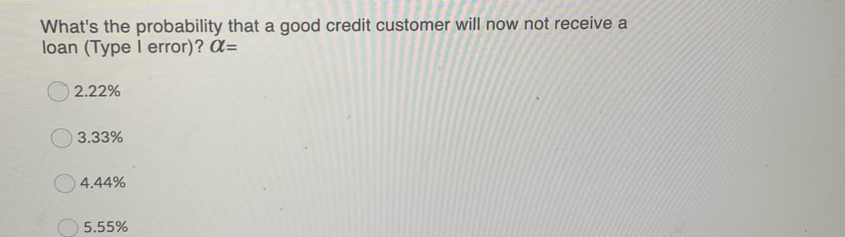 What's the probability that a good credit customer will now not receive a
loan (Type I error)? a=
2.22%
3.33%
4.44%
5.55%
