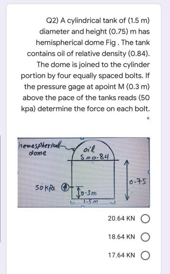 Q2) A cylindrical tank of (1.5 m)
diameter and height (0.75) m has
hemispherical dome Fig. The tank
contains oil of relative density (0.84).
The dome is joined to the cylinder
portion by four equally spaced bolts. If
the pressure gage at apoint M (0.3 m)
above the pace of the tanks reads (50
kpa) determine the force on each bolt.
hemespherical
dome
oil
S 0-84
0-75
50 KRa O
0-3m
T-5m
20.64 KN O
18.64 KN O
17.64 KN O
