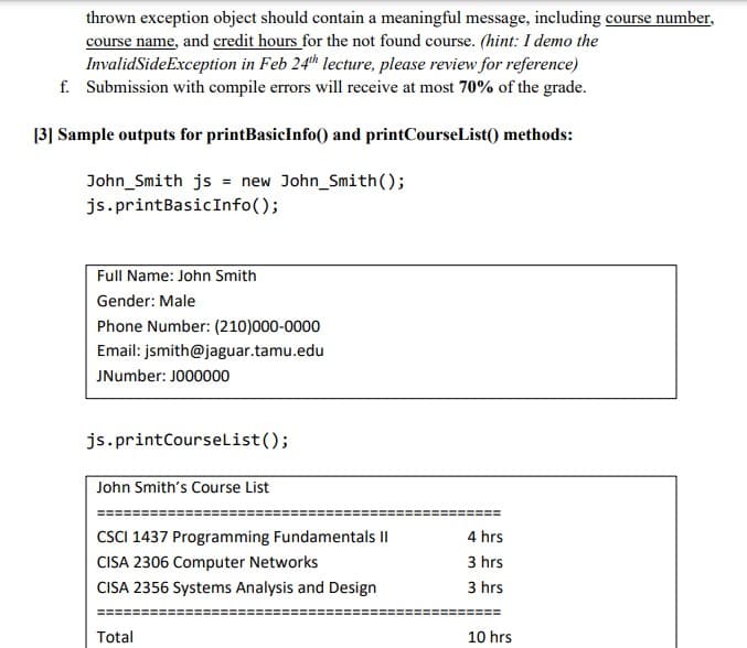 thrown exception object should contain a meaningful message, including course number,
course name, and credit hours for the not found course. (hint: I demo the
InvalidSideException in Feb 24th lecture, please review for reference)
f. Submission with compile errors will receive at most 70% of the grade.
[3] Sample outputs for printBasicInfo) and printCourseList() methods:
John_Smith js = new John_Smith();
js.printBasicInfo();
Full Name: John Smith
Gender: Male
Phone Number: (210)000-0000
Email: jsmith@jaguar.tamu.edu
JNumber: JO00000
js.printCourselist();
John Smith's Course List
CSCI 1437 Programming Fundamentals II
4 hrs
CISA 2306 Computer Networks
3 hrs
CISA 2356 Systems Analysis and Design
3 hrs
Total
10 hrs
