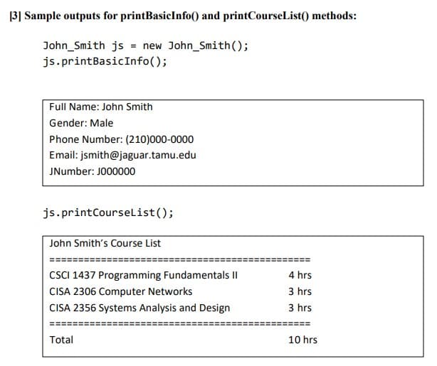 |3] Sample outputs for printBasicInfo() and printCourseList() methods:
John_Smith js = new John_Smith();
js.printBasicInfo();
Full Name: John Smith
Gender: Male
Phone Number: (210)000-0000
Email: jsmith@jaguar.tamu.edu
JNumber: JO00000
js.printCourseList();
John Smith's Course List
CSCI 1437 Programming Fundamentals II
4 hrs
CISA 2306 Computer Networks
3 hrs
CISA 2356 Systems Analysis and Design
3 hrs
Total
10 hrs
