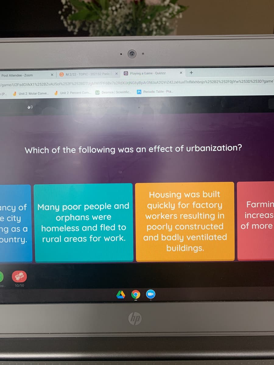 Post Attendee - Zoom
B M 2/22 - TOPIC - 2021S2 Paris.
a Playing a Game - Quizizz
/game/U2FsdGVkX1%252BZVAU501%252F%252BDTUgMWIfPF6Bx7s2RdXUrjNG6yBpAr3NUuA2QYrZ42JxHuxITnfMxhbnjo%252B2%252F0JIYW%253D%253D?game"
e (P.
Unit 2: Molar Conve.
Unit 2: Percent Com.
SA Desmos | Scientific.
Pt Periodic Table - Pta.
Which of the following was an effect of urbanization?
ancy of Many poor people and
e city
ng as a
ountry.
Housing was built
quickly for factory
workers resulting in
poorly constructed
and badly ventilated
buildings.
Farmin
orphans were
homeless and fled to
increas
of more
rural areas for work.
5050
op
50/50
