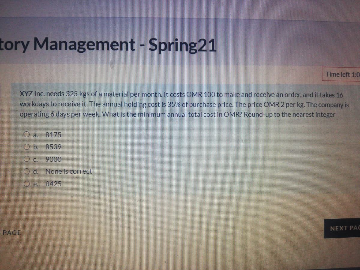 tory Management - Spring21
Time left 1:0
XYZ Inc. needs 325 kgs of a material per month. It costs OMR 100 to make and receive an order, and it takes 16
workdays to receive it. The annual holding cost is 35% of purchase price. The price OMR 2 per kg. The company is
operating 6 days per week. What is the minimum annual total cost in OMR? Round-up to the nearest integer
O a.
8175
O b. 8539
O c.
9000
Od. None is correct
e. 8425
NEXT PAC
PAGE
