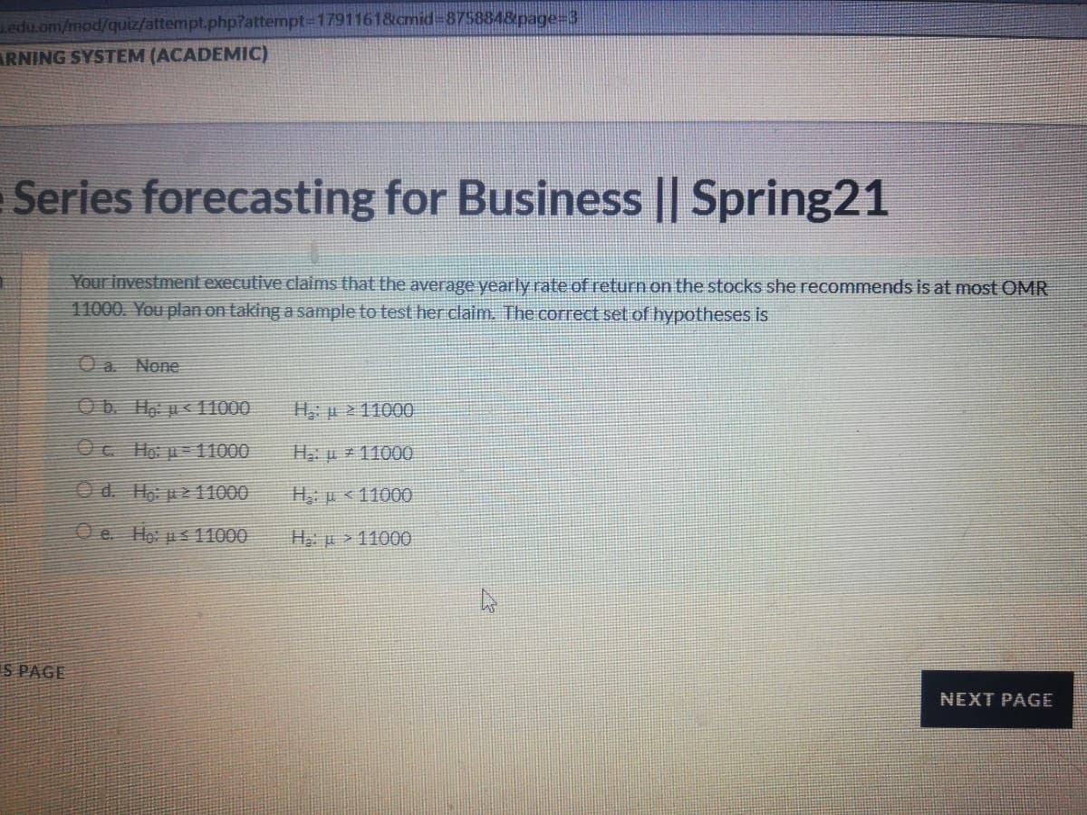 edu.om/mod/quiz/attempt.php?attempt3D1791161&cmid%3D8758848page=3
ARNING SYSTEM (ACADEMIC)
Series forecasting for Business || Spring21
Your investment executive claims that the average yearly rate of return on the stocks she recommends is at most OMR
11000. You plan on taking a sample to test her claim. The correct set of hypotheses is
O a. None
Ob. Ho u< 11000
H p 211000
Oc Ho p=11000
Hu 1100O
O d. Ho pz 11000
H p <11000
O e. Ho us 11000
H p >11000
IS PAGE
NEXT PAGE
