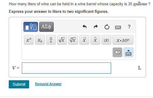 How many liters of wine can be held in a wine barrel whose capacity is 35 gallons ?
Express your answer in liters to two significant figures.
Hνα ΑΣφ
?
x" Xh
IXI
x•10"
V =
L
Submit
Request Answer
