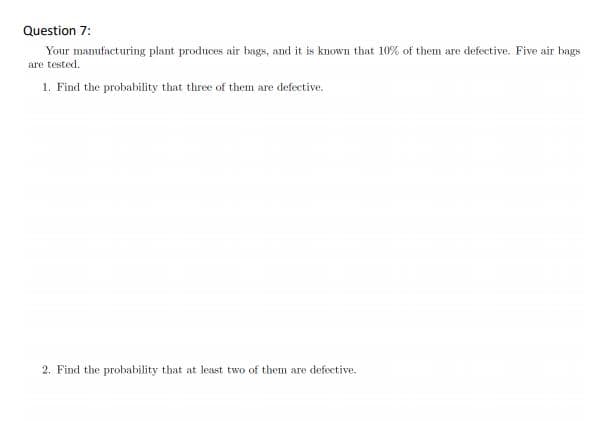 Question 7:
Your manufacturing plant produces air bags, and it is known that 10% of them are defective. Five air bags
are tested.
1. Find the probability that three of them are defective.
2. Find the probability that at least two of them are defective.
