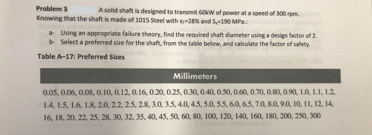 Problem 3
A solid shaft is designed to transmit 60kW of power at a speed of 300 rpm.
Knowing that the shaft is made of 1015 Steel with ef=28% and Sy-190 MPa.:
a- Using an appropriate failure theory, find the required shaft diameter using a design factor of 2.
b- Select a preferred size for the shaft, from the table below, and calculate the factor of safety.
Table A-17: Preferred Sizes
Millimeters
0.05, 0.06, 0.08, 0.10, 0.12, 0.16, 0.20, 0.25, 0.30, 0.40, 0.50, 0.60, 0.70, 0.80, 0.90, 1.0, 1.1, 1.2,
1.4, 1.5, 1.6, 1.8, 2.0, 2.2, 2.5, 2.8, 3.0, 3.5, 4.0, 4.5, 5.0, 5.5, 6.0, 6.5, 7.0, 8.0, 9.0, 10, 11, 12, 14,
16, 18, 20, 22, 25, 28, 30, 32, 35, 40, 45, 50, 60, 80, 100, 120, 140, 160, 180, 200, 250, 300
