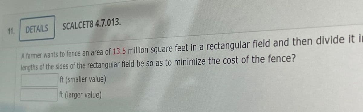 11.
DETAILS
SCALCET8 4.7.013.
A farmer wants to fence an area of 13.5 mllion square feet in a rectangular field and then divide it in
lengths of the sides of the rectangular field be so as to minimize the cost of the fence?
ft (smaller value)
ft (larger value)
