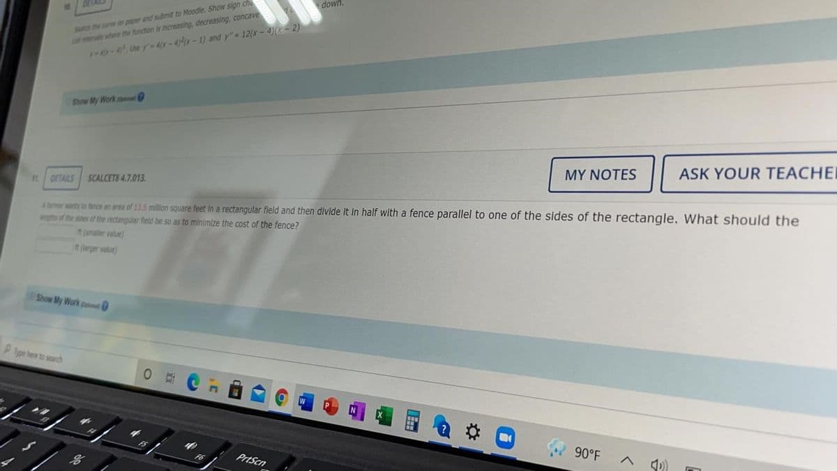 down.
Sh he une m paper and submit to Moodle. Show sign che
Lr eras where the function is increaasing, decreasing, concave
-4, Use r-4x-4)x-1) and y"= 12(x-4)(x - 2)
Show My Work o
MY NOTES
ASK YOUR TEACHEI
DETAILS SCALCETS 4.7.013.
A dmer nts to fence an area of 13.5 million square feet In a rectangular fleld and then divide it in half with a fence parallel to one of the sides of the rectangle. What should the
ingths of the des of the rectangular fleld be so as to minimize the cost of the fence?
t(maller value)
it (larger value)
Show My Work pon
P p te to search
W
90°F
A 4)
PrtScn
