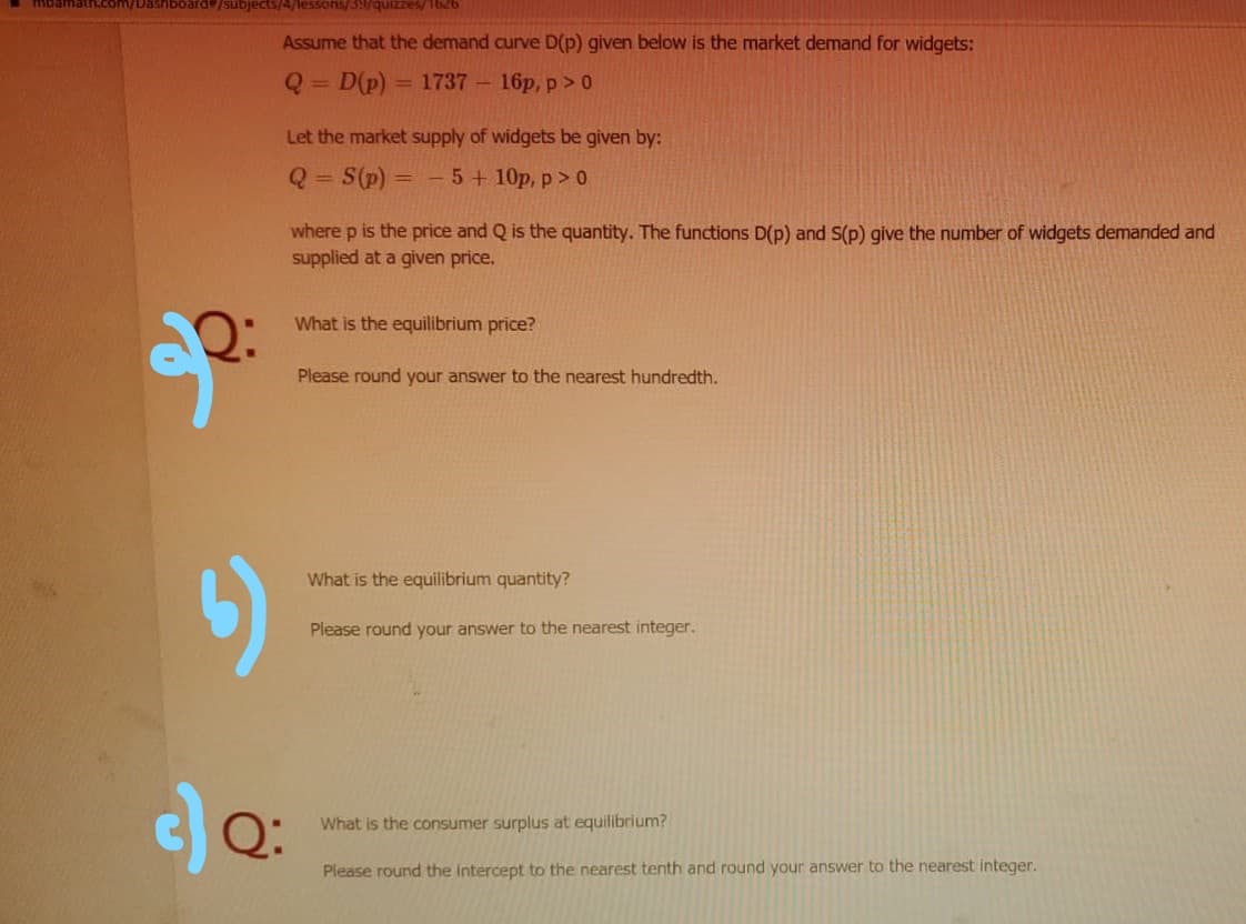 mbam
subjects/4/lessons/3/quizzes/1626
Assume that the demand curve D(p) given below is the market demand for widgets:
Q = D(p)
= 1737 – 16p, p > 0
Let the market supply of widgets be given by:
S(p) =
5 + 10p, p > 0
%3D
where p is the price and Q is the quantity. The functions D(p) and S(p) give the number of widgets demanded and
supplied at a given price.
What is the equilibrium price?
Please round your answer to the nearest hundredth.
What is the equilibrium quantity?
Please round your answer to the nearest integer.
What is the consumer surplus at equilibrium?
Please round the intercept to the nearest tenth and round your answer to the nearest integer.
