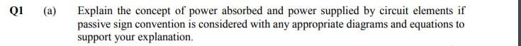 Q1
(a)
Explain the concept of power absorbed and power supplied by circuit elements if
passive sign convention is considered with any appropriate diagrams and equations to
support your explanation.
