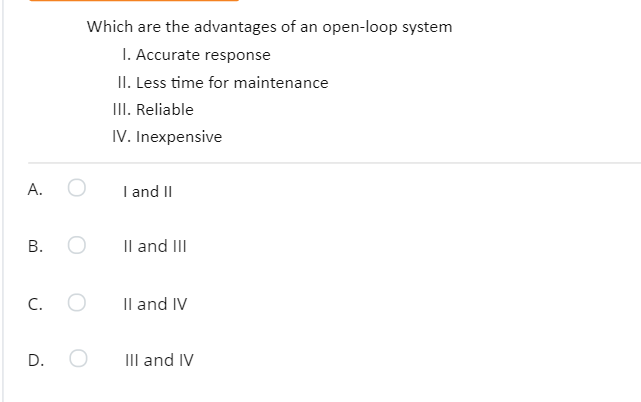 Which are the advantages of an open-loop system
I. Accurate response
II. Less time for maintenance
III. Reliable
IV. Inexpensive
А.
I and II
В. О
Il and III
C.
Il and IV
III and IV
D.
