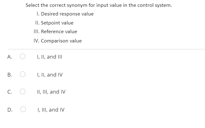 Select the correct synonym for input value in the control system.
I. Desired response value
II. Setpoint value
II. Reference value
IV. Comparison value
А.
I, II, and III
В.
I, II, and IV
C.
II, III, and IV
D.
I, III, and IV
