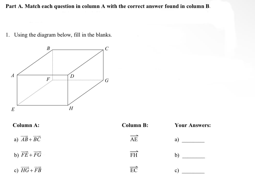 Part A. Match each question in column A with the correct answer found in column B.
1. Using the diagram below, fill in the blanks.
B
C
D
E
Column A:
Your Answers:
a) AB+ BC
a)
b) FE+FG
b)
c) HG+ FB
c)
F
H
G
Column B:
AE
FH
EC