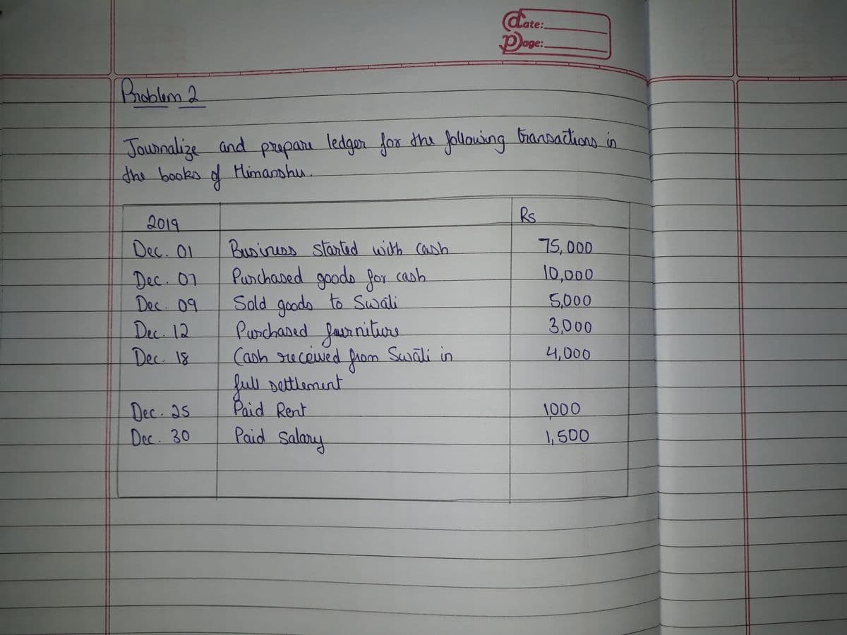 date:
Doge:
lage:
Broblam2
dhe following bransadtions in
Jounalize and prepare
the books of
ledger fox
Himanshu.
Rs
2019
Dec. Ol
Businees startid with Cash
Purchased goods for cash
Sold goods to Swali
furchared faurniture
Canh recewed prom Swali in
full settlement
Paid Rent
Paid Salamy
75,000
10,000
Dec. 07
Dec. 09
Dec. 12
Dec. 18
5,000
3,000
4,000
Dec. as.
Dec. 30
1000
,500
