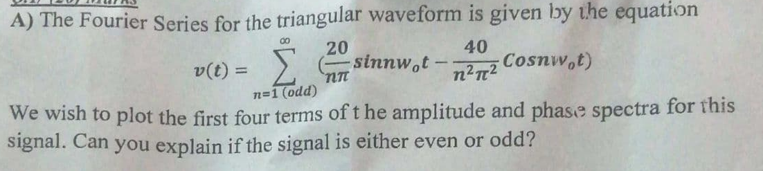 A) The Fourier Series for the triangular waveform is given by the equation
00
20
sinnw,t
40
Cosnw,t)
v(t) =
n=1 (odd)
We wish to plot the first four terms of t he amplitude and phase spectra for this
signal. Can you explain if the signal is either even or odd?
