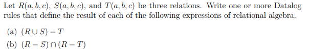 Let R(a, b, c), S(a, b, c), and T(a, b, c) be three relations. Write one or more Datalog
rules that define the result of each of the following expressions of relational algebra.
(a) (RUS) – T
(b) (R – S)n (R – T)
