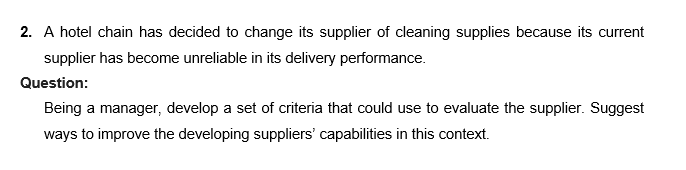 2. A hotel chain has decided to change its supplier of cleaning supplies because its current
supplier has become unreliable in its delivery performance.
Question:
Being a manager, develop a set of criteria that could use to evaluate the supplier. Suggest
ways to improve the developing suppliers' capabilities in this context.
