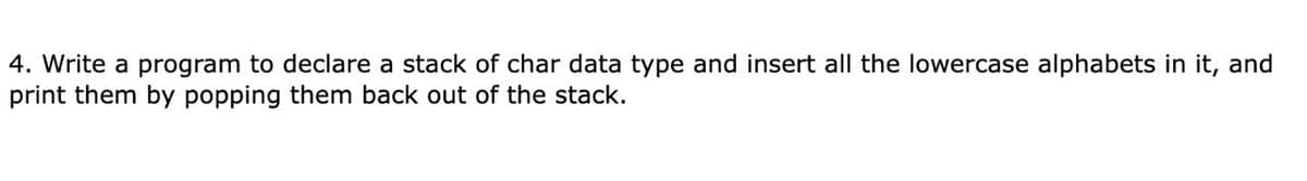 4. Write a program to declare a stack of char data type and insert all the lowercase alphabets in it, and
print them by popping them back out of the stack.
