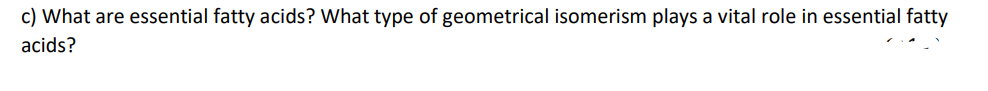 c) What are essential fatty acids? What type of geometrical isomerism plays a vital role in essential fatty
acids?
