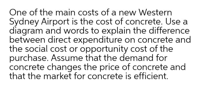 One of the main costs of a new Western
Sydney Airport is the cost of concrete. Use a
diagram and words to explain the difference
between direct expenditure on concrete and
the social cost or opportunity cost of the
purchase. Assume that the demand for
concrete changes the price of concrete and
that the market for concrete is efficient.
