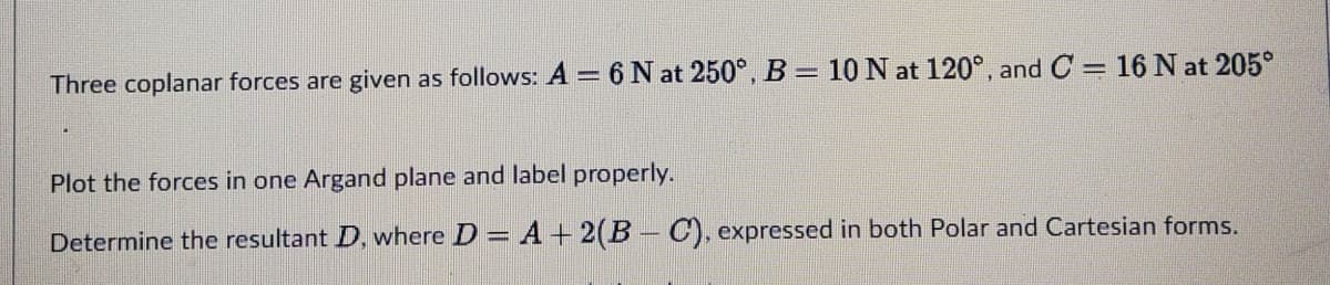 10 N at 120°, and C = 16 N at 205°
Three coplanar forces are given as follows: A = 6 N at 250°, B =
Plot the forces in one Argand plane and label properly.
Determine the resultant D, where D = A +2(B - C), expressed in both Polar and Cartesian forms.
