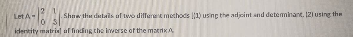 2
1
Let A =
Show the details of two different methods [(1) using the adjoint and determinant, (2) using the
03
identity matrix] of finding the inverse of the matrix A.