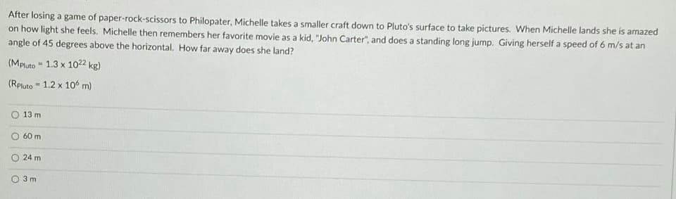 After losing a game of paper-rock-scissors to Philopater, Michelle takes a smaller craft down to Pluto's surface to take pictures. When Michelle lands she is amazed
on how light she feels. Michelle then remembers her favorite movie as a kid, "John Carter", and does a standing long jump. Giving herself a speed of 6 m/s at an
angle of 45 degrees above the horizontal. How far away does she land?
(MPluto
(Rpluto 1.2 x 106 m)
-
L
13 m
60 m
24 m
3m
1.3 x 1022 kg)