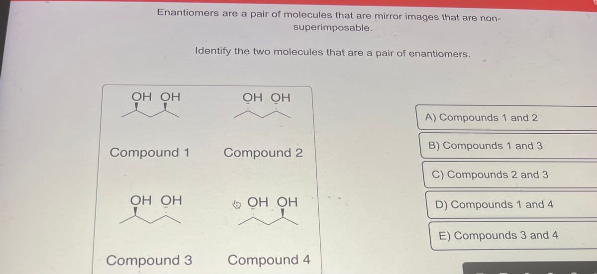 Enantiomers are a pair of molecules that are mirror images that are non-
superimposable.
ОН ОН
Compound 1
ОН ОН
Compound 3
Identify the two molecules that are a pair of enantiomers.
ОН ОН
Compound 2
OH OH
Compound 4
A) Compounds 1 and 2
B) Compounds 1 and 3
C) Compounds 2 and 3
D) Compounds 1 and 4
E) Compounds 3 and 4