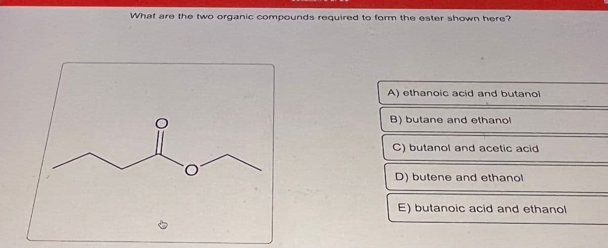 What are the two organic compounds required to form the ester shown here?
$
A) ethanoic acid and butanol
B) butane and ethanol
C) butanol and acetic acid
D) butene and ethanol
E) butanoic acid and ethanol