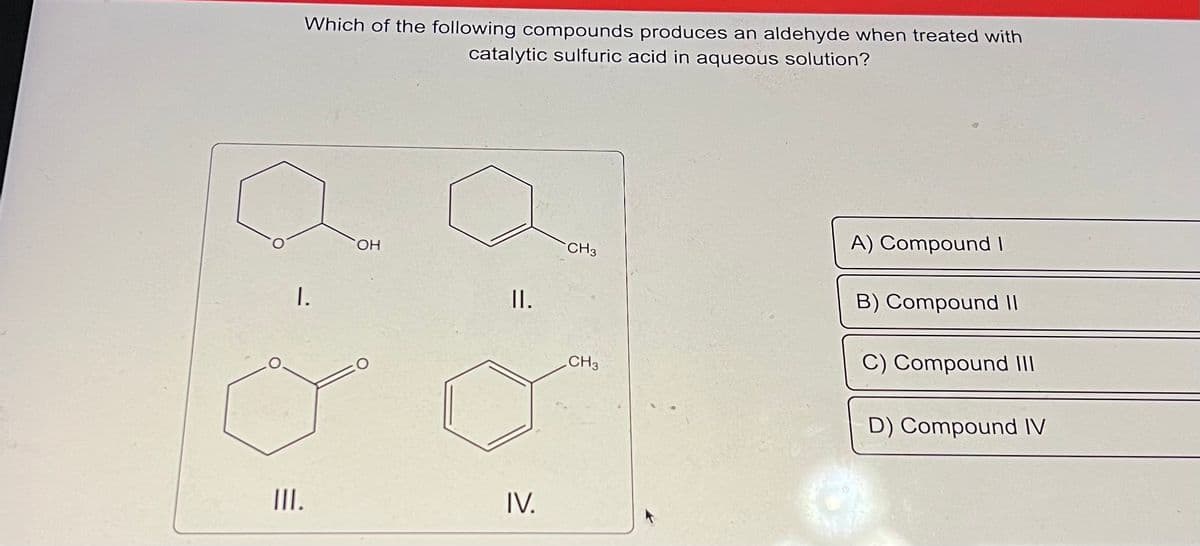 Which of the following compounds produces an aldehyde when treated with
catalytic sulfuric acid in aqueous solution?
I.
III.
OH
II.
IV.
CH3
CH3
A) Compound I
B) Compound II
C) Compound III
D) Compound IV